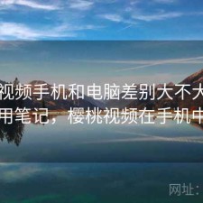 樱桃视频手机和电脑差别大不大？日常使用笔记，樱桃视频在手机中消失