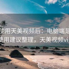 实际使用天美视频后：电脑端是否顺畅，使用建议整理，天美视频vip账号