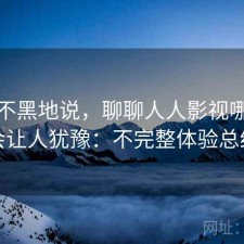 不吹不黑地说，聊聊人人影视哪些点会让人犹豫：不完整体验总结