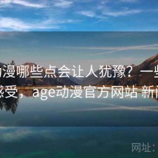 age动漫哪些点会让人犹豫？一些真实感受，age动漫官方网站 新闻
