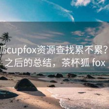 茶杯狐cupfox资源查找累不累？踩坑之后的总结，茶杯狐 fox