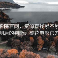 樱花影院官网，资源查找累不累｜实测后的判断，樱花电影官方