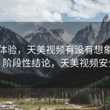 直说体验，天美视频有没有想象中好用，阶段性结论，天美视频安全吗