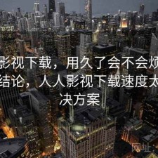 人人影视下载，用久了会不会烦｜阶段性结论，人人影视下载速度太慢解决方案