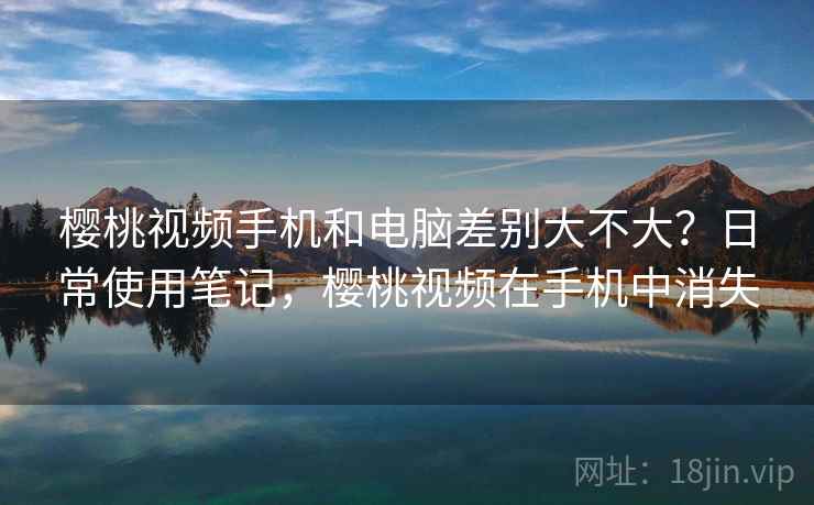樱桃视频手机和电脑差别大不大?日常使用笔记,樱桃视频在手机中消失 第1张 樱桃视频手机和电脑差别大不大?日常使用笔记,樱桃视频在手机中消失 第1张
