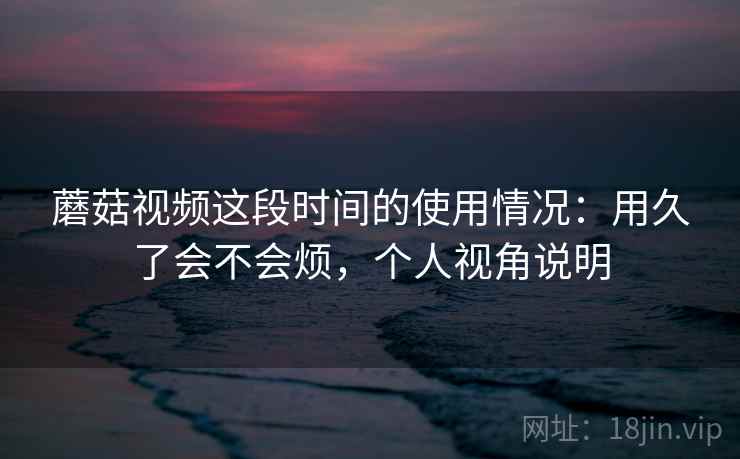 蘑菇视频这段时间的使用情况：用久了会不会烦，个人视角说明  第2张