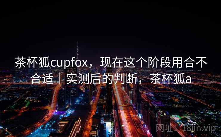 茶杯狐cupfox，现在这个阶段用合不合适｜实测后的判断，茶杯狐a  第1张