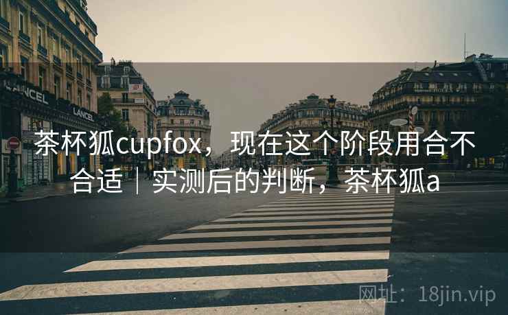 茶杯狐cupfox，现在这个阶段用合不合适｜实测后的判断，茶杯狐a  第2张