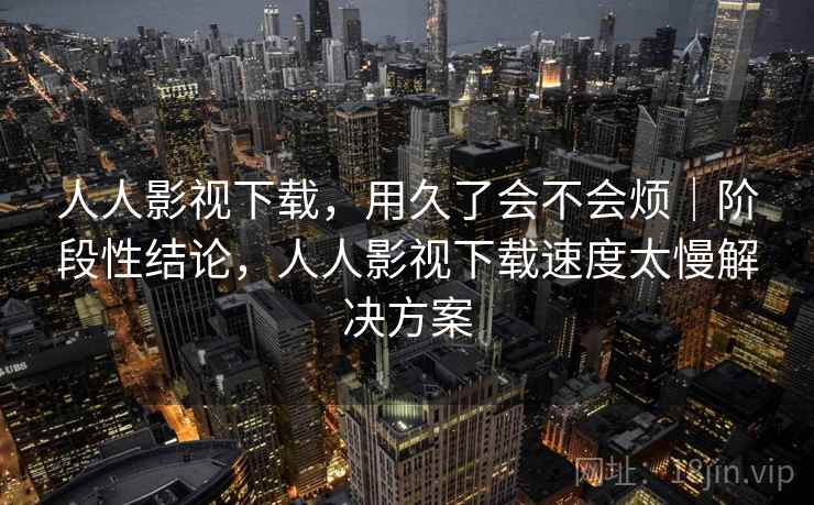 人人影视下载，用久了会不会烦｜阶段性结论，人人影视下载速度太慢解决方案  第1张