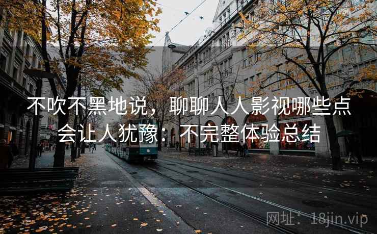 不吹不黑地说，聊聊人人影视哪些点会让人犹豫：不完整体验总结  第2张