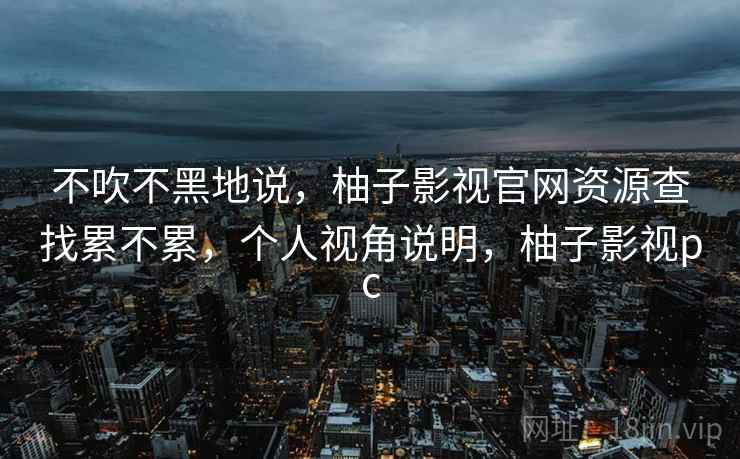 不吹不黑地说,柚子影视官网资源查找累不累,个人视角说明,柚子影视pc 第1张 不吹不黑地说,柚子影视官网资源查找累不累,个人视角说明,柚子影视pc 第1张