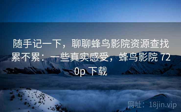 随手记一下,聊聊蜂鸟影院资源查找累不累:一些真实感受,蜂鸟影院 720p 下载 第2张 随手记一下,聊聊蜂鸟影院资源查找累不累:一些真实感受,蜂鸟影院 720p 下载 第2张