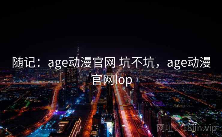 随记:age动漫官网 坑不坑,age动漫官网lop 第1张 随记:age动漫官网 坑不坑,age动漫官网lop 第1张