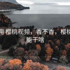 反复用 樱桃视频，香不香，樱桃视频能干啥
