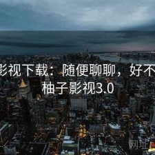 柚子影视下载：随便聊聊，好不好用，柚子影视3.0