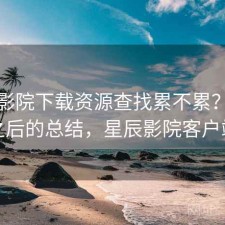 星辰影院下载资源查找累不累？踩坑之后的总结，星辰影院客户端