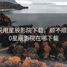 这两天用星辰影院下载，顺不顺，2020星辰影院在哪下载