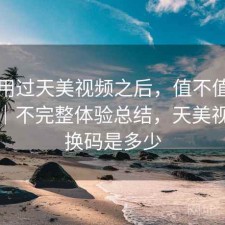 实际用过天美视频之后，值不值得继续用｜不完整体验总结，天美视频兑换码是多少