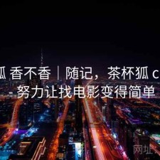 茶杯狐 香不香｜随记，茶杯狐 cupfox - 努力让找电影变得简单