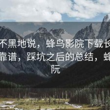 不吹不黑地说，蜂鸟影院下载长期看靠不靠谱，踩坑之后的总结，蜂鸟影阮