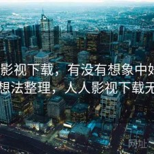 人人影视下载，有没有想象中好用｜零碎想法整理，人人影视下载无速度