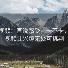 樱桃视频：直说感受，卡不卡，樱桃视频让兴趣无处可挑剔