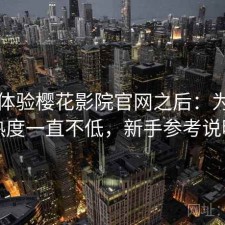 实际体验樱花影院官网之后：为什么热度一直不低，新手参考说明