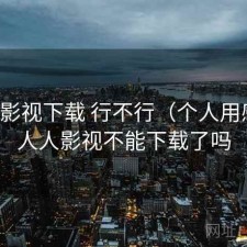 人人影视下载 行不行（个人用感），人人影视不能下载了吗