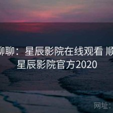随便聊聊：星辰影院在线观看 顺不顺，星辰影院官方2020