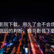 蜂鸟影院下载，用久了会不会烦｜实测后的判断，蜂鸟影音下载
