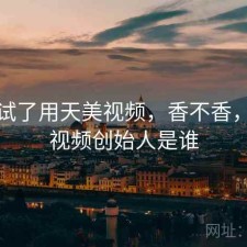 前后试了用天美视频，香不香，天美视频创始人是谁