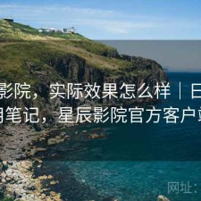 星辰影院，实际效果怎么样｜日常使用笔记，星辰影院官方客户端