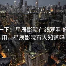 体验一下：星辰影院在线观看 好不好用，星辰影院有人知道吗