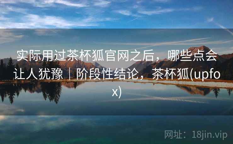 实际用过茶杯狐官网之后，哪些点会让人犹豫｜阶段性结论，茶杯狐(upfox)  第2张