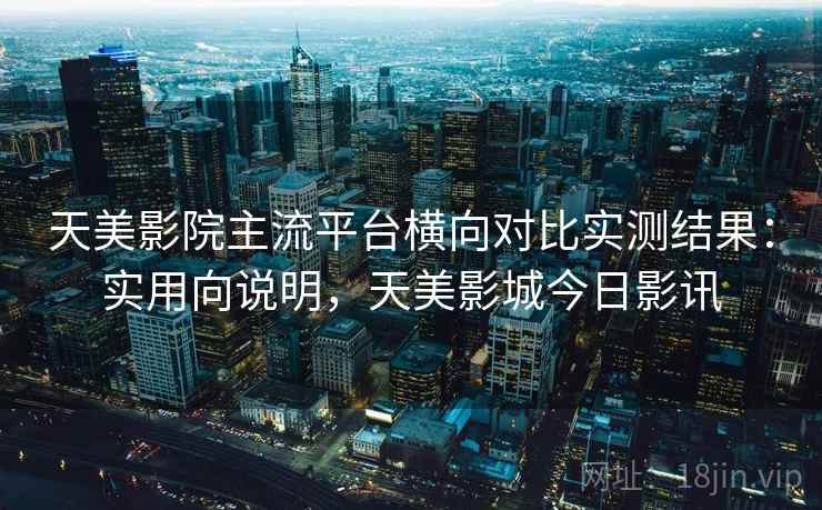 天美影院主流平台横向对比实测结果：实用向说明，天美影城今日影讯  第1张