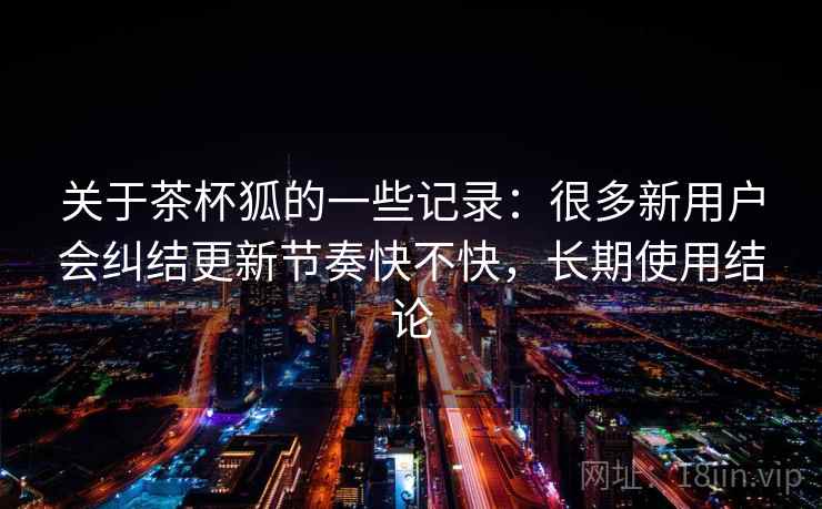 关于茶杯狐的一些记录:很多新用户会纠结更新节奏快不快,长期使用结论 第1张 关于茶杯狐的一些记录:很多新用户会纠结更新节奏快不快,长期使用结论 第1张