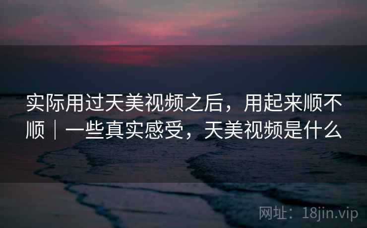 实际用过天美视频之后,用起来顺不顺|一些真实感受,天美视频是什么 第2张 实际用过天美视频之后,用起来顺不顺|一些真实感受,天美视频是什么 第2张