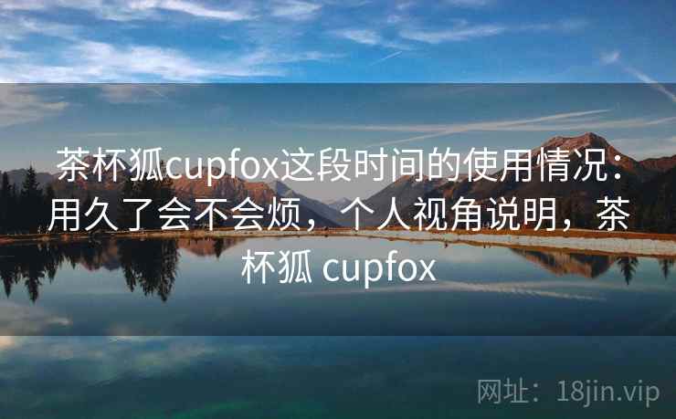 茶杯狐cupfox这段时间的使用情况：用久了会不会烦，个人视角说明，茶杯狐 cupfox  第1张