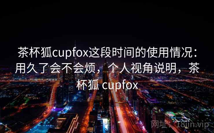 茶杯狐cupfox这段时间的使用情况：用久了会不会烦，个人视角说明，茶杯狐 cupfox  第2张