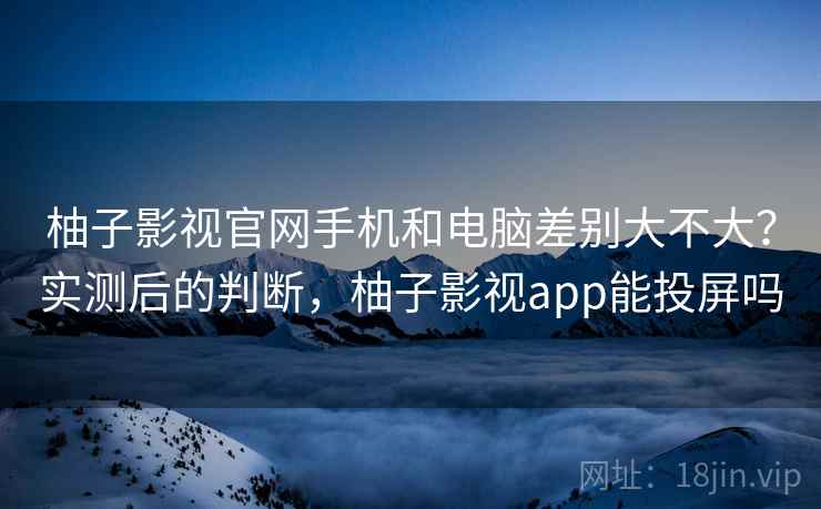 柚子影视官网手机和电脑差别大不大？实测后的判断，柚子影视app能投屏吗  第1张
