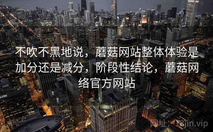 不吹不黑地说，蘑菇网站整体体验是加分还是减分，阶段性结论，蘑菇网络官方网站  第1张
