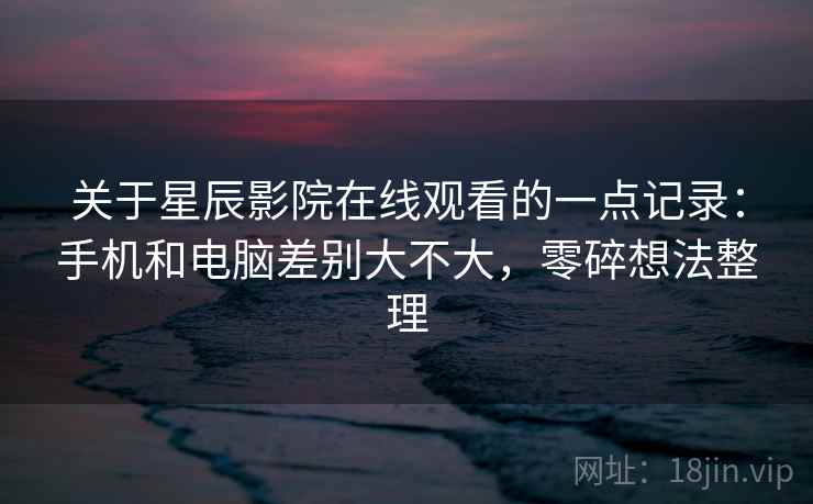 关于星辰影院在线观看的一点记录:手机和电脑差别大不大,零碎想法整理 第1张 关于星辰影院在线观看的一点记录:手机和电脑差别大不大,零碎想法整理 第1张