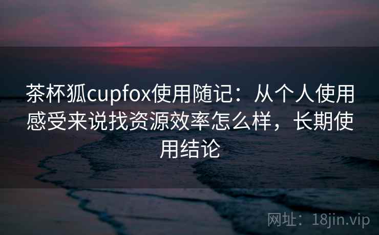茶杯狐cupfox使用随记：从个人使用感受来说找资源效率怎么样，长期使用结论  第1张
