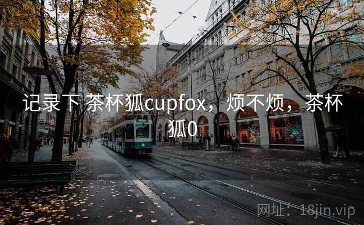 记录下 茶杯狐cupfox，烦不烦，茶杯狐0  第1张