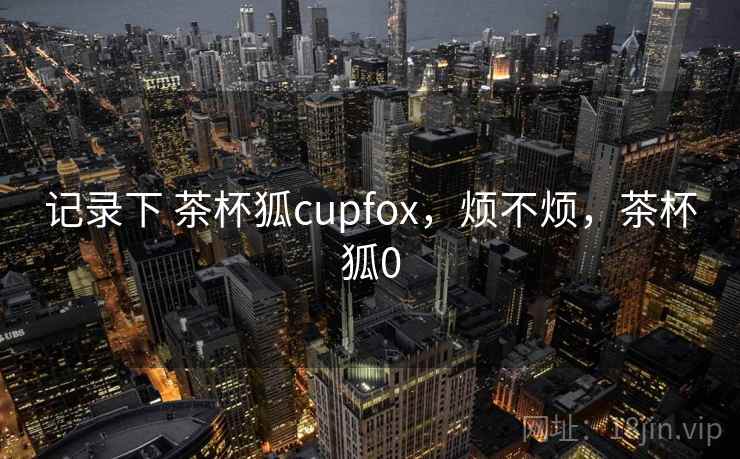 记录下 茶杯狐cupfox，烦不烦，茶杯狐0  第2张