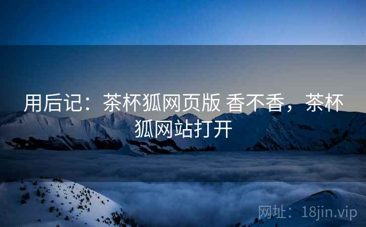 用后记:茶杯狐网页版 香不香,茶杯狐网站打开 第1张 用后记:茶杯狐网页版 香不香,茶杯狐网站打开 第1张