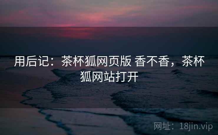 用后记:茶杯狐网页版 香不香,茶杯狐网站打开 第2张 用后记:茶杯狐网页版 香不香,茶杯狐网站打开 第2张