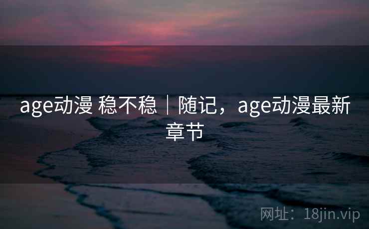 age动漫 稳不稳｜随记，age动漫最新章节  第1张
