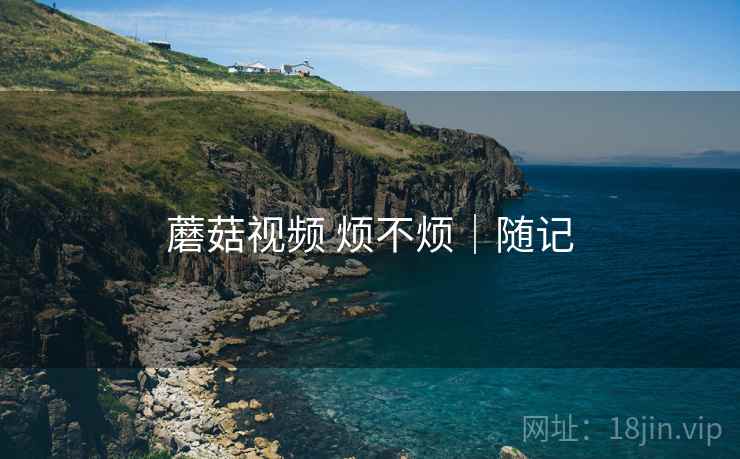 蘑菇视频 烦不烦|随记 第2张 蘑菇视频 烦不烦|随记 第2张