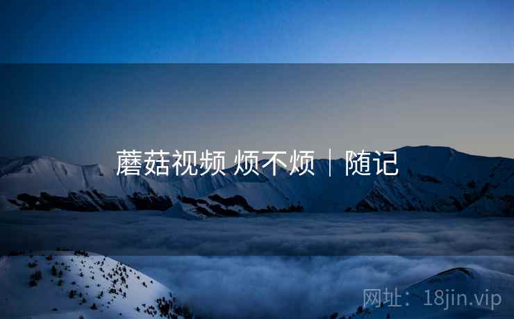 蘑菇视频 烦不烦|随记 第1张 蘑菇视频 烦不烦|随记 第1张